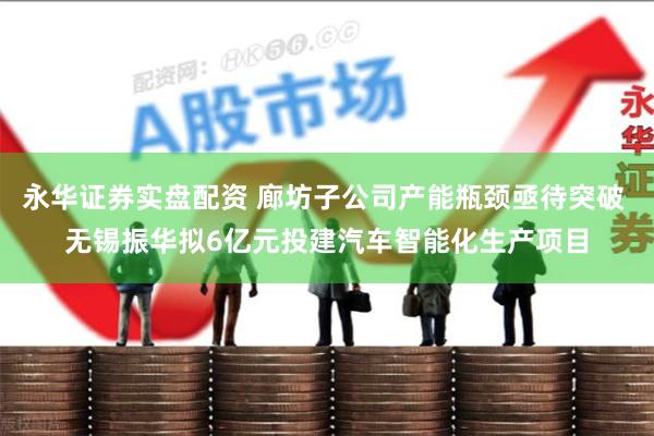 永华证券实盘配资 廊坊子公司产能瓶颈亟待突破 无锡振华拟6亿元投建汽车智能化生产项目