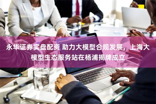 永华证券实盘配资 助力大模型合规发展，上海大模型生态服务站在杨浦揭牌成立