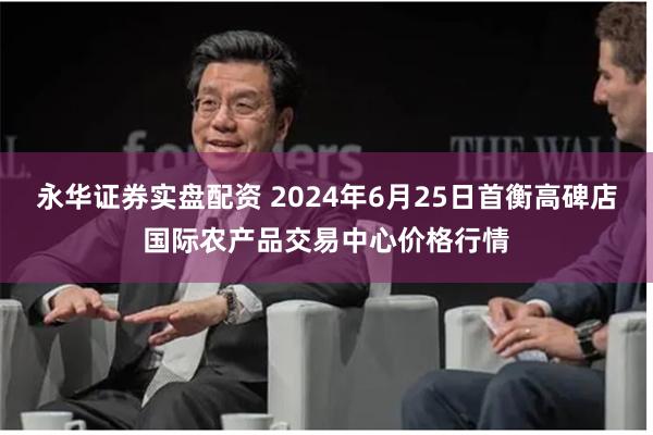 永华证券实盘配资 2024年6月25日首衡高碑店国际农产品交易中心价格行情