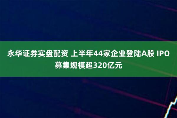 永华证券实盘配资 上半年44家企业登陆A股 IPO募集规模超320亿元