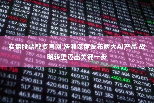 实盘股票配资官网 浩瀚深度发布两大AI产品 战略转型迈出关键一步