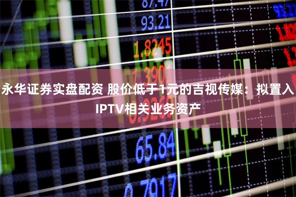 永华证券实盘配资 股价低于1元的吉视传媒：拟置入IPTV相关业务资产