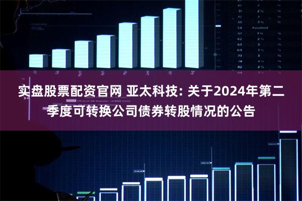 实盘股票配资官网 亚太科技: 关于2024年第二季度可转换公司债券转股情况的公告