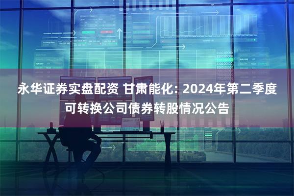 永华证券实盘配资 甘肃能化: 2024年第二季度可转换公司债券转股情况公告