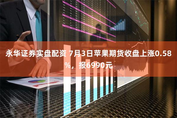 永华证券实盘配资 7月3日苹果期货收盘上涨0.58%，报6990元