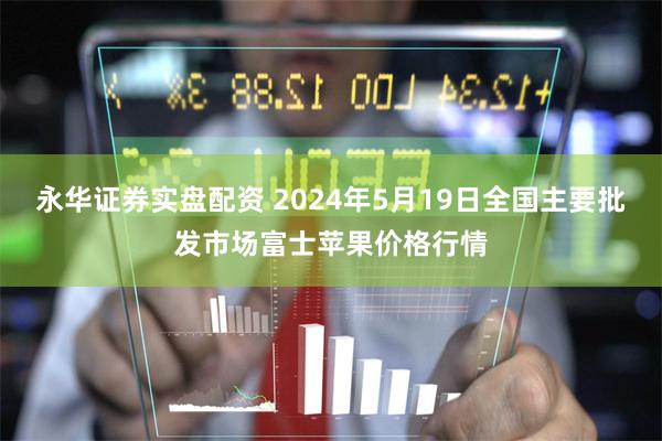 永华证券实盘配资 2024年5月19日全国主要批发市场富士苹果价格行情