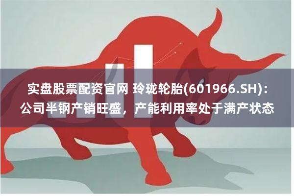 实盘股票配资官网 玲珑轮胎(601966.SH)：公司半钢产销旺盛，产能利用率处于满产状态