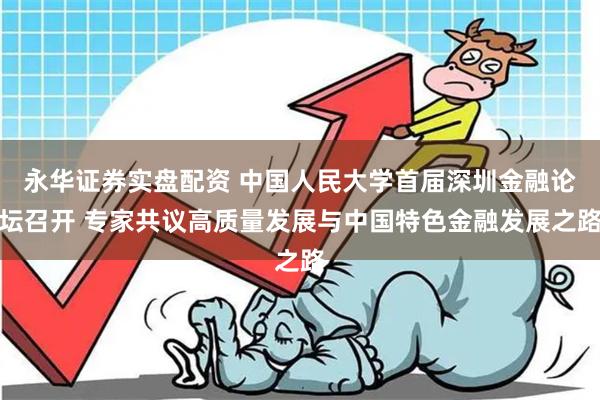 永华证券实盘配资 中国人民大学首届深圳金融论坛召开 专家共议高质量发展与中国特色金融发展之路