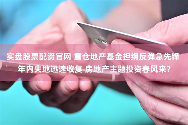 实盘股票配资官网 重仓地产基金担纲反弹急先锋 年内失地迅速收复 房地产主题投资春风来？