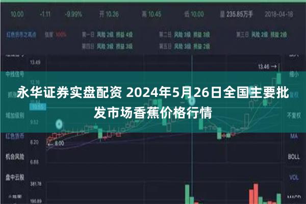 永华证券实盘配资 2024年5月26日全国主要批发市场香蕉价格行情