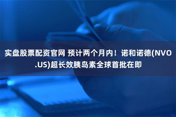 实盘股票配资官网 预计两个月内！诺和诺德(NVO.US)超长效胰岛素全球首批在即