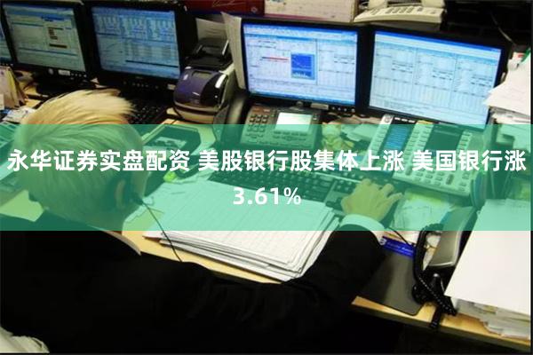 永华证券实盘配资 美股银行股集体上涨 美国银行涨3.61%