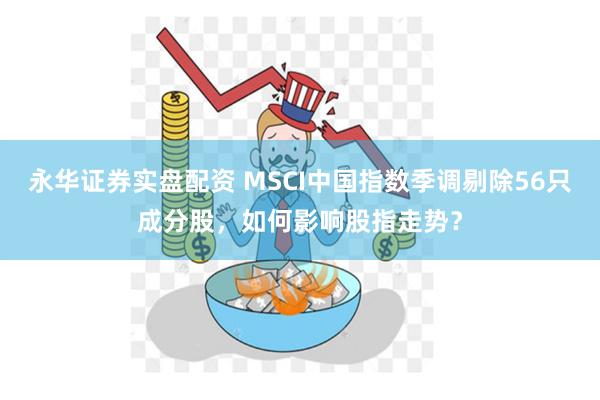 永华证券实盘配资 MSCI中国指数季调剔除56只成分股，如何影响股指走势？