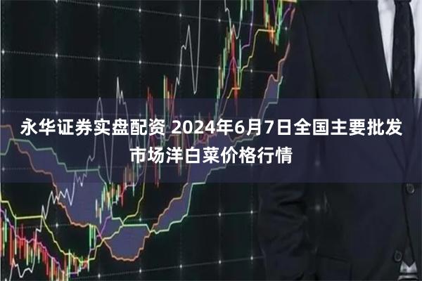 永华证券实盘配资 2024年6月7日全国主要批发市场洋白菜价格行情