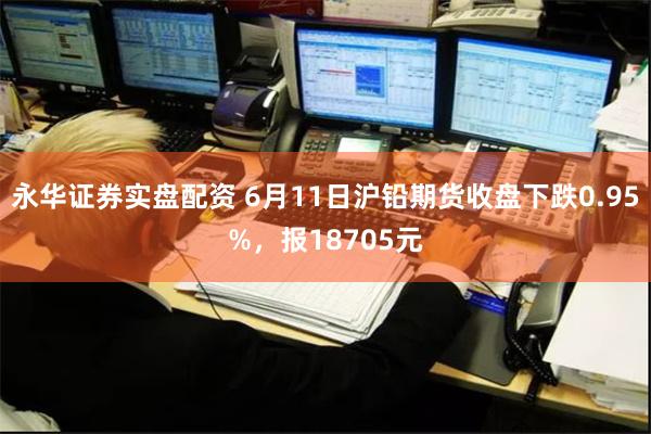 永华证券实盘配资 6月11日沪铅期货收盘下跌0.95%，报18705元