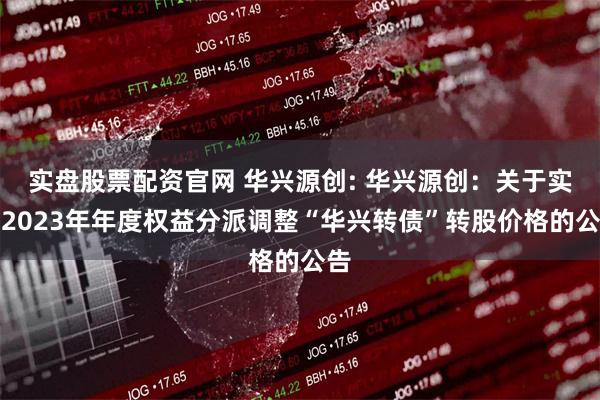 实盘股票配资官网 华兴源创: 华兴源创:关于实施2023年年度权益分派调整“华兴转债”转股价格的公告