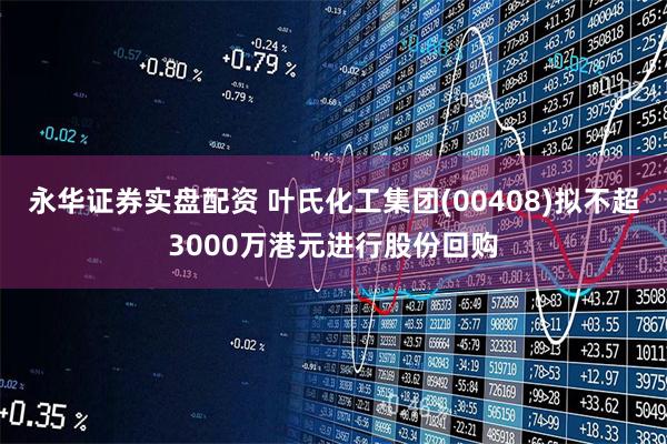 永华证券实盘配资 叶氏化工集团(00408)拟不超3000万港元进行股份回购