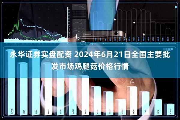 永华证券实盘配资 2024年6月21日全国主要批发市场鸡腿菇价格行情