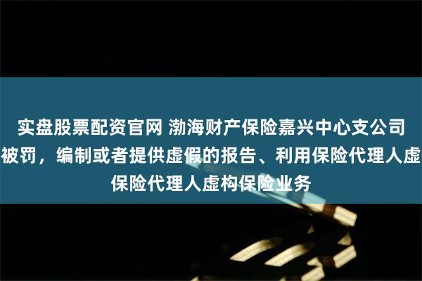 实盘股票配资官网 渤海财产保险嘉兴中心支公司及副总经理被罚，编制或者提供虚假的报告、利用保险代理人虚构保险业务
