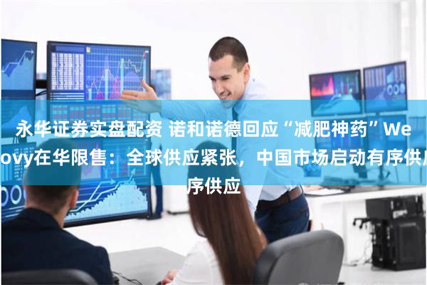 永华证券实盘配资 诺和诺德回应“减肥神药”Wegovy在华限售：全球供应紧张，中国市场启动有序供应