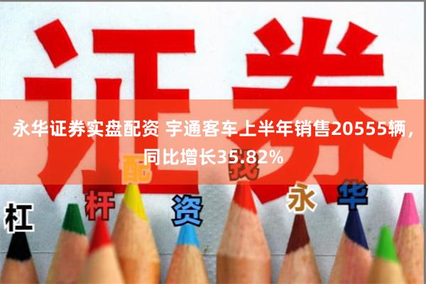 永华证券实盘配资 宇通客车上半年销售20555辆，同比增长35.82%