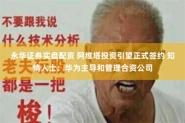 永华证券实盘配资 阿维塔投资引望正式签约 知情人士：华为主导和管理合资公司