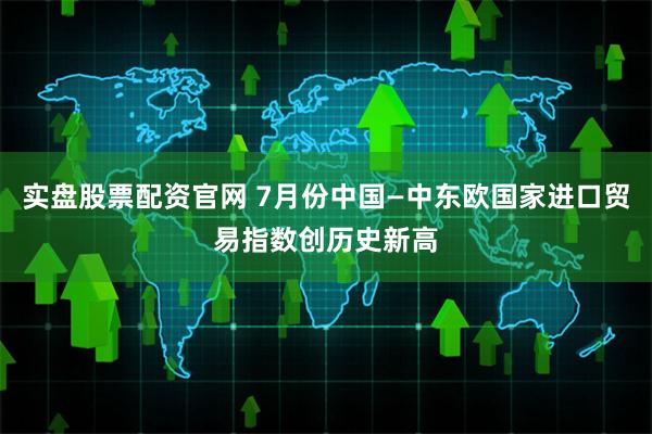 实盘股票配资官网 7月份中国—中东欧国家进口贸易指数创历史新高