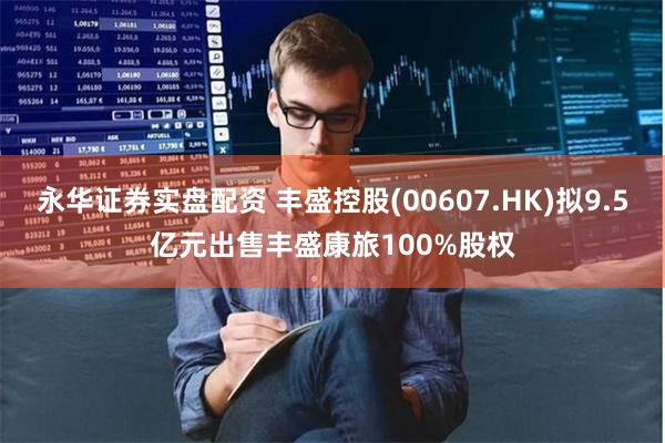 永华证券实盘配资 丰盛控股(00607.HK)拟9.5亿元出售丰盛康旅100%股权