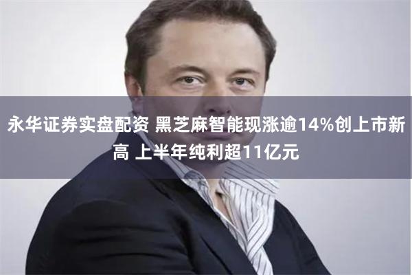永华证券实盘配资 黑芝麻智能现涨逾14%创上市新高 上半年纯利超11亿元