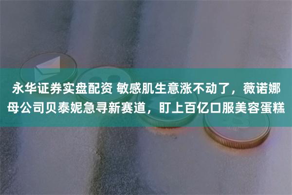 永华证券实盘配资 敏感肌生意涨不动了，薇诺娜母公司贝泰妮急寻新赛道，盯上百亿口服美容蛋糕