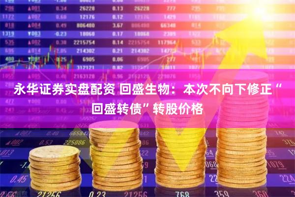 永华证券实盘配资 回盛生物：本次不向下修正“回盛转债”转股价格
