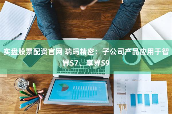实盘股票配资官网 瑞玛精密：子公司产品应用于智界S7、享界S9