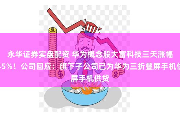 永华证券实盘配资 华为概念股大富科技三天涨幅超45%！公司回应：旗下子公司已为华为三折叠屏手机供货