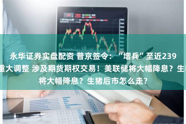 永华证券实盘配资 普京签令：“增兵”至近239万人！港交所重大调整 涉及期货期权交易！美联储将大幅降息？生猪后市怎么走？