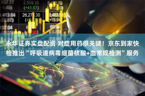永华证券实盘配资 对症用药很关键！京东到家快检推出“呼吸道病毒细菌核酸+血常规检测”服务