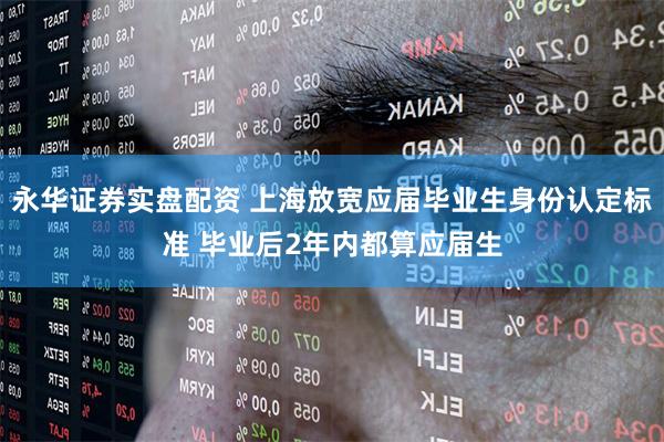 永华证券实盘配资 上海放宽应届毕业生身份认定标准 毕业后2年内都算应届生