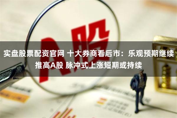 实盘股票配资官网 十大券商看后市：乐观预期继续推高A股 脉冲式上涨短期或持续
