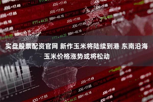 实盘股票配资官网 新作玉米将陆续到港 东南沿海玉米价格涨势或将松动
