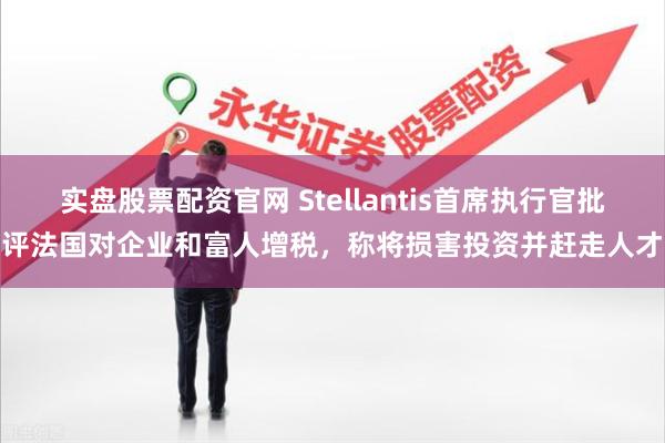 实盘股票配资官网 Stellantis首席执行官批评法国对企业和富人增税，称将损害投资并赶走人才