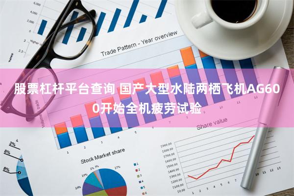 股票杠杆平台查询 国产大型水陆两栖飞机AG600开始全机疲劳试验