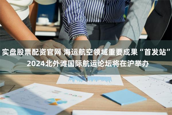实盘股票配资官网 海运航空领域重要成果“首发站”  2024北外滩国际航运论坛将在沪举办