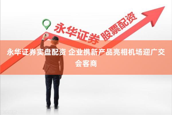 永华证券实盘配资 企业携新产品亮相机场迎广交会客商