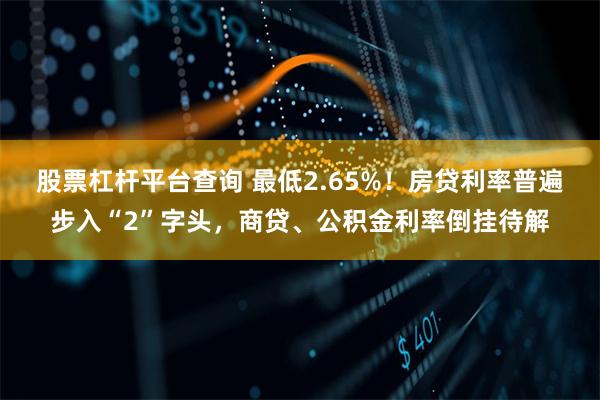 股票杠杆平台查询 最低2.65%！房贷利率普遍步入“2”字头，商贷、公积金利率倒挂待解