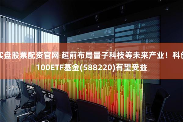 实盘股票配资官网 超前布局量子科技等未来产业！科创100ETF基金(588220)有望受益