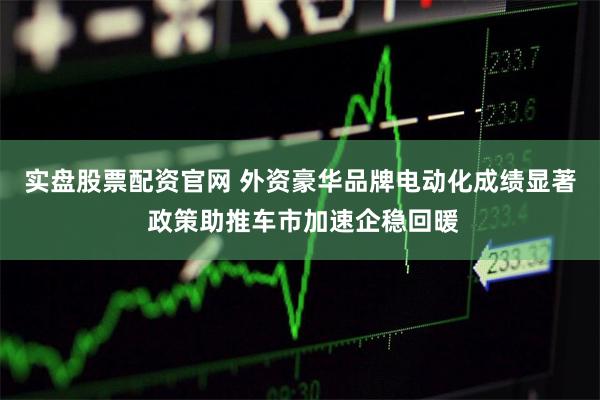 实盘股票配资官网 外资豪华品牌电动化成绩显著 政策助推车市加速企稳回暖