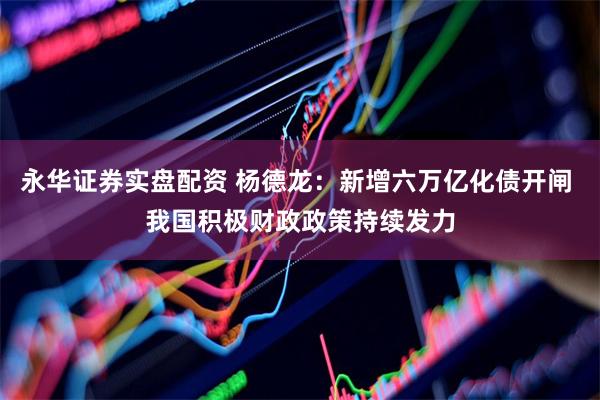 永华证券实盘配资 杨德龙：新增六万亿化债开闸 我国积极财政政策持续发力