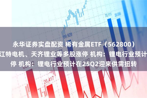 永华证券实盘配资 稀有金属ETF（562800）午后急拉涨逾4.5%，江特电机、天齐锂业等多股涨停 机构：锂电行业预计在25Q2迎来供需扭转