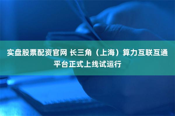 实盘股票配资官网 长三角（上海）算力互联互通平台正式上线试运行