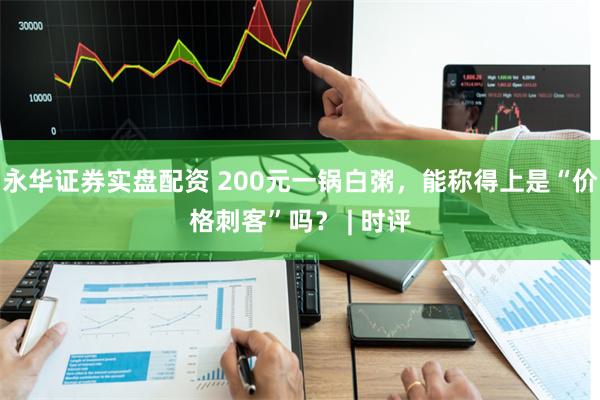 永华证券实盘配资 200元一锅白粥，能称得上是“价格刺客”吗？ | 时评