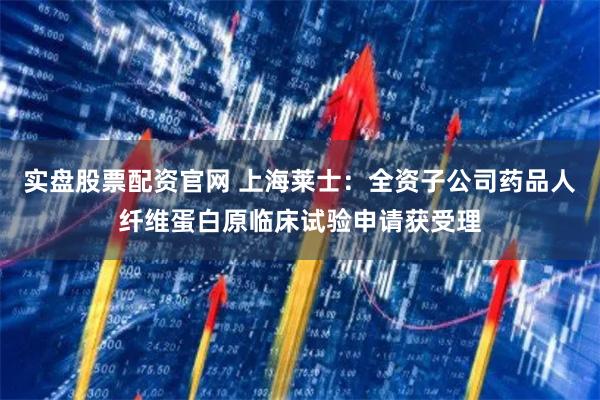实盘股票配资官网 上海莱士：全资子公司药品人纤维蛋白原临床试验申请获受理